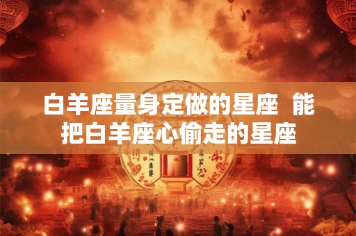 白羊座量身定做的星座 能把白羊座心偷走的星座 白羊座量身定做的星座 能把白羊座心偷走的星座