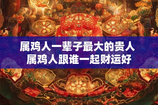 属鸡人一辈子最大的贵人 属鸡人跟谁一起财运好