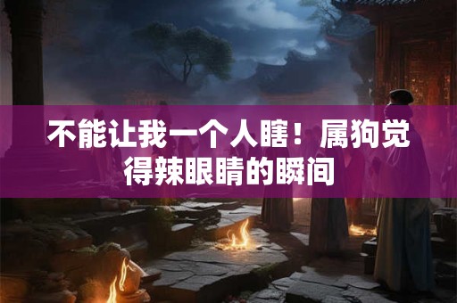 不能让我一个人瞎!属狗觉得辣眼睛的瞬间 不能让我一个人瞎!属狗觉得辣眼睛的瞬间