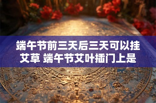 端午节前三天后三天可以挂艾草 端午节艾叶插门上是什么意思