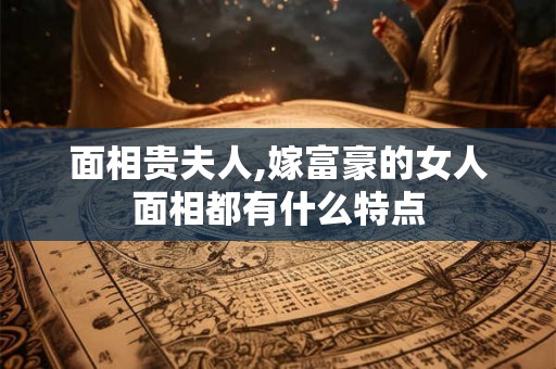 面相贵夫人,嫁富豪的女人面相都有什么特点