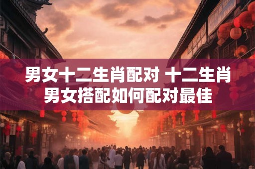 男女十二生肖配对 十二生肖男女搭配如何配对最佳