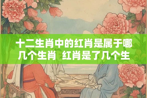 十二生肖中的红肖是属于哪几个生肖  红肖是了几个生肖