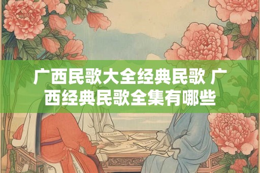 广西民歌大全经典民歌 广西经典民歌全集有哪些 广西民歌大全经典民歌 广西经典民歌全集有哪些