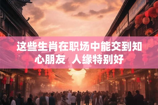 这些生肖在职场中能交到知心朋友  人缘特别好