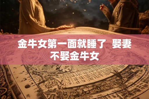 金牛女第一面就睡了 娶妻不娶金牛女 金牛女第一面就睡了 娶妻不娶金牛女