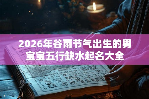 2026年谷雨节气出生的男宝宝五行缺水起名大全 2026年谷雨节气出生的男宝宝五行缺水起名大全