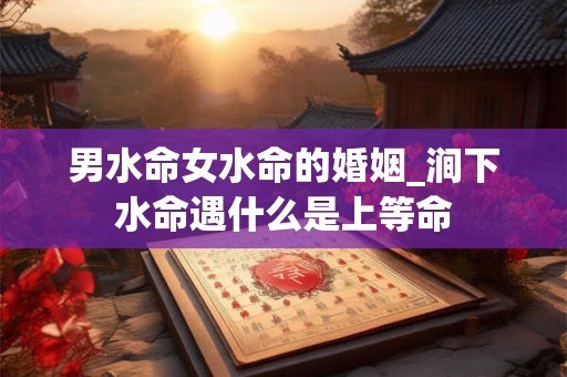 男水命女水命的婚姻_涧下水命遇什么是上等命