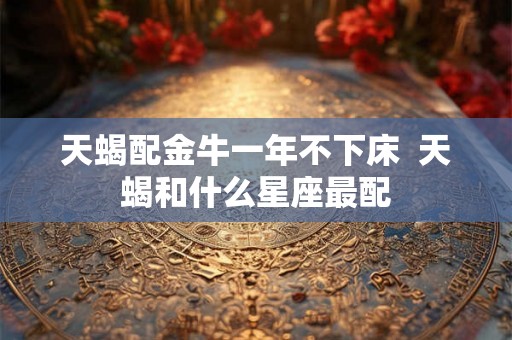 天蝎配金牛一年不下床  天蝎和什么星座最配