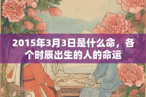 2015年3月3日是什么命，各个时辰出生的人的命运