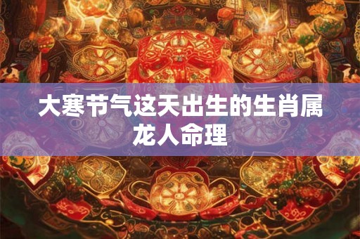 大寒节气这天出生的生肖属龙人命理