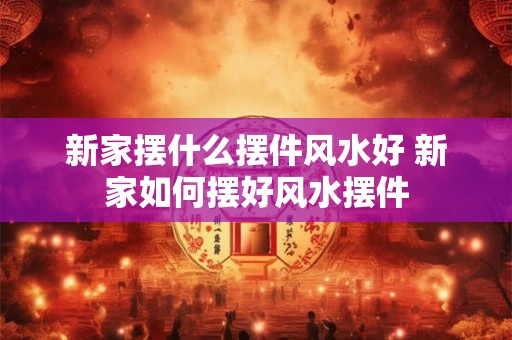 新家摆什么摆件风水好 新家如何摆好风水摆件 新家摆什么摆件风水好 新家如何摆好风水摆件