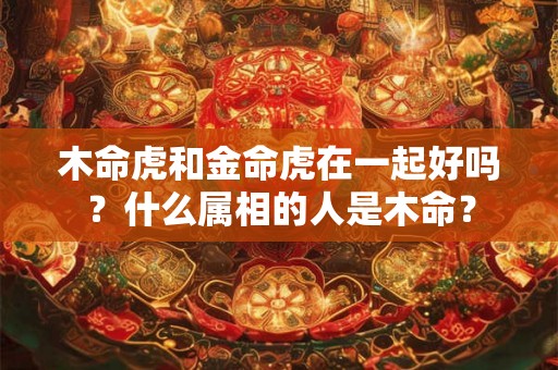 木命虎和金命虎在一起好吗？什么属相的人是木命？