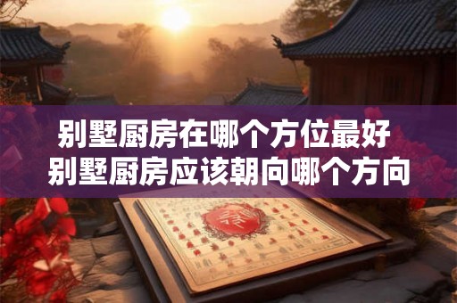 别墅厨房在哪个方位最好 别墅厨房应该朝向哪个方向
