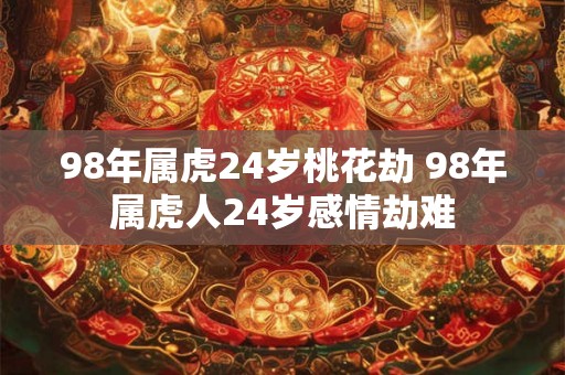 98年属虎24岁桃花劫 98年属虎人24岁感情劫难 98年属虎24岁桃花劫 98年属虎人24岁感情劫难