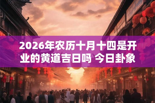 2026年农历十月十四是开业的黄道吉日吗 今日卦象好吗 2026年农历十月十四是开业的黄道吉日吗 今日卦象好吗