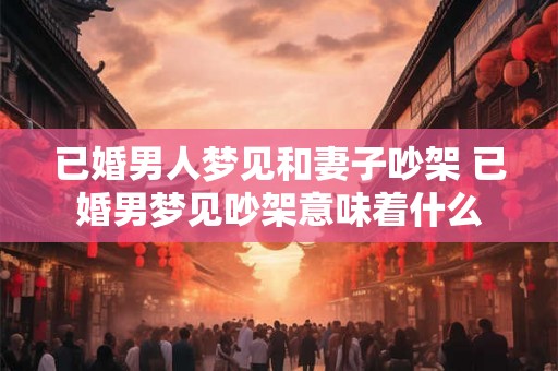 已婚男人梦见和妻子吵架 已婚男梦见吵架意味着什么