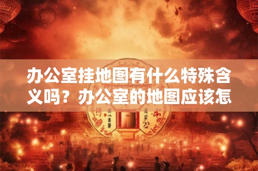 办公室挂地图有什么特殊含义吗？办公室的地图应该怎么挂？