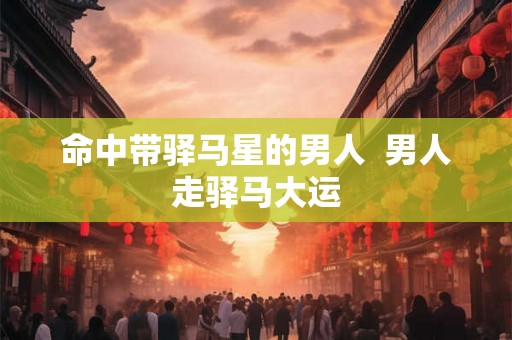 命中带驿马星的男人 男人走驿马大运 命中带驿马星的男人 男人走驿马大运