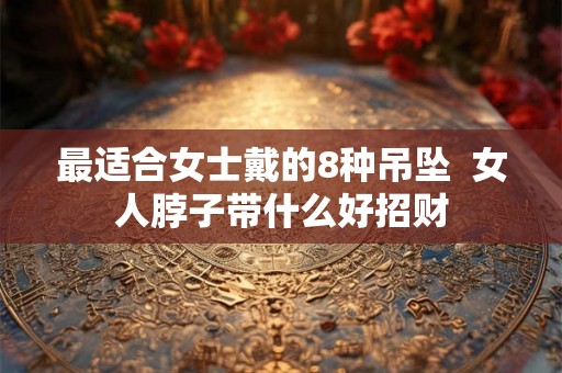 最适合女士戴的8种吊坠 女人脖子带什么好招财 最适合女士戴的8种吊坠 女人脖子带什么好招财
