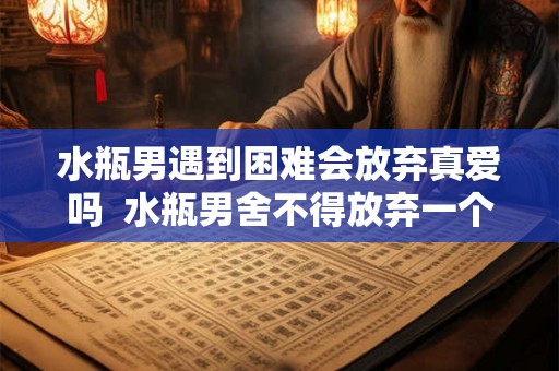 水瓶男遇到困难会放弃真爱吗  水瓶男舍不得放弃一个人的表现