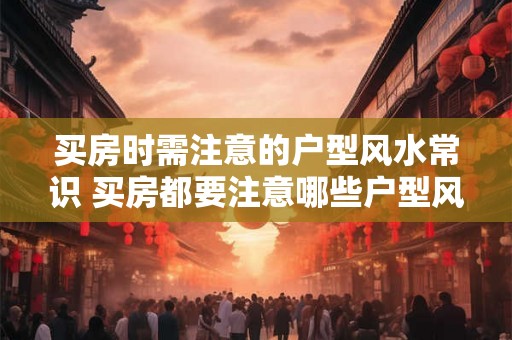 买房时需注意的户型风水常识 买房都要注意哪些户型风水知识