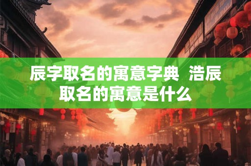 辰字取名的寓意字典  浩辰取名的寓意是什么