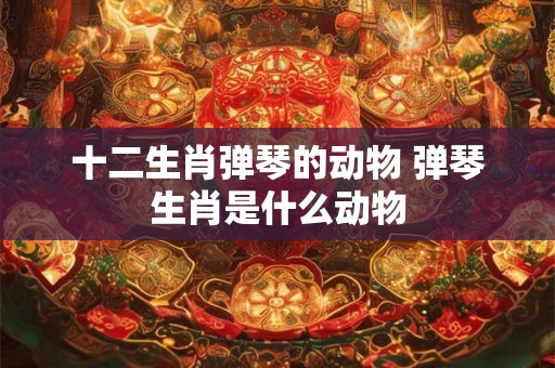 十二生肖弹琴的动物 弹琴生肖是什么动物