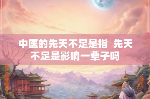 中医的先天不足是指  先天不足是影响一辈子吗