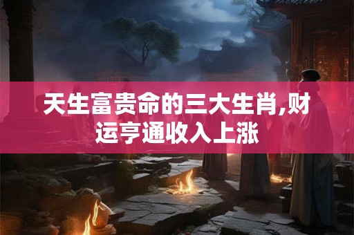 天生富贵命的三大生肖,财运亨通收入上涨