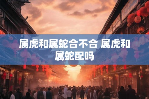 属虎和属蛇合不合 属虎和属蛇配吗
