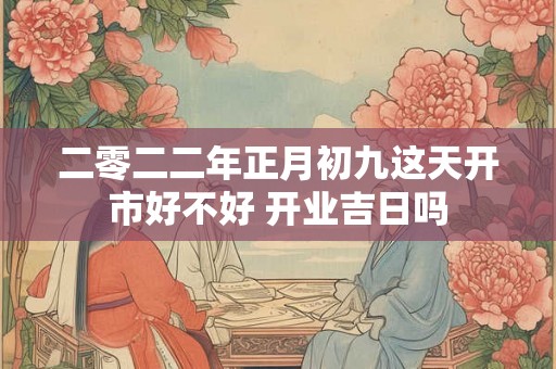 二零二二年正月初九这天开市好不好 开业吉日吗
