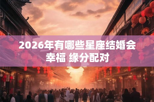 2026年有哪些星座结婚会幸福 缘分配对 2026年有哪些星座结婚会幸福 缘分配对