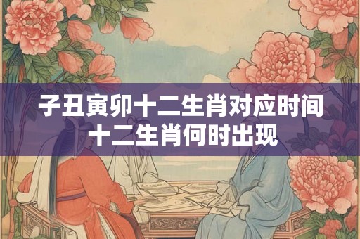 子丑寅卯十二生肖对应时间 十二生肖何时出现