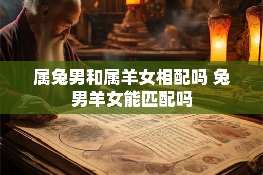 属兔男和属羊女相配吗 兔男羊女能匹配吗 属兔男和属羊女相配吗 兔男羊女能匹配吗