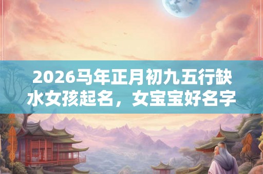 2026马年正月初九五行缺水女孩起名，女宝宝好名字推荐