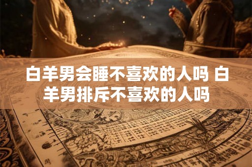 白羊男会睡不喜欢的人吗 白羊男排斥不喜欢的人吗
