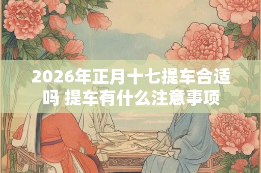 2026年正月十七提车合适吗 提车有什么注意事项 2026年正月十七提车合适吗 提车有什么注意事项