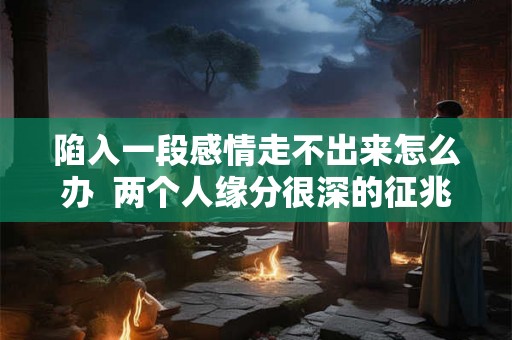 陷入一段感情走不出来怎么办 两个人缘分很深的征兆 陷入一段感情走不出来怎么办 两个人缘分很深的征兆