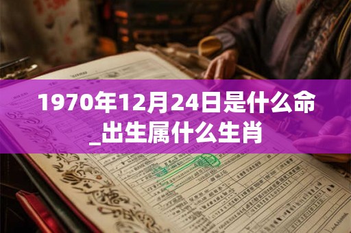 1970年12月24日是什么命_出生属什么生肖 1970年12月24日是什么命_出生属什么生肖