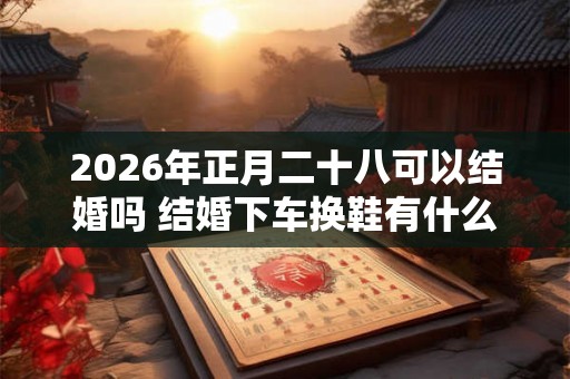 2026年正月二十八可以结婚吗 结婚下车换鞋有什么讲究