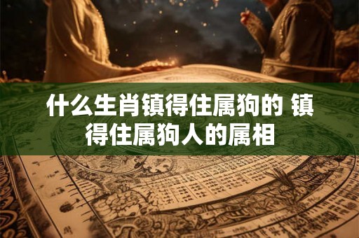 什么生肖镇得住属狗的 镇得住属狗人的属相