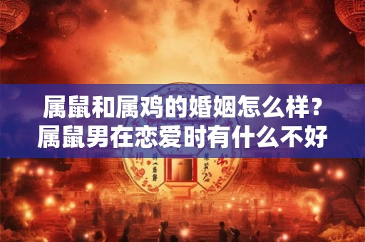 属鼠和属鸡的婚姻怎么样？属鼠男在恋爱时有什么不好的地方？