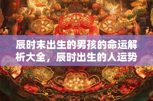 辰时末出生的男孩的命运解析大全,辰时出生的人运势如何? 辰时末出生的男孩的命运解析大全,辰时出生的人运势如何?