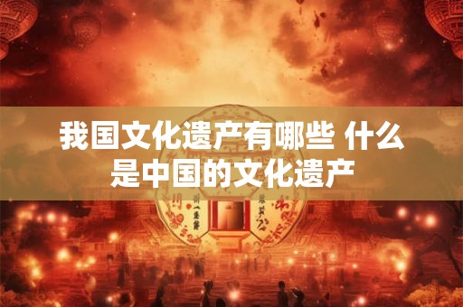 我国文化遗产有哪些 什么是中国的文化遗产