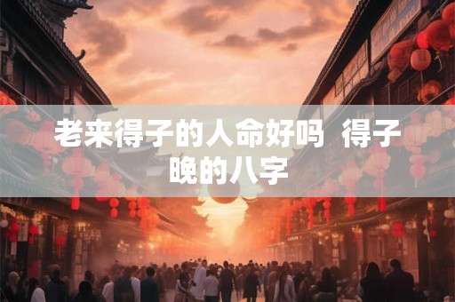 老来得子的人命好吗 得子晚的八字 老来得子的人命好吗 得子晚的八字