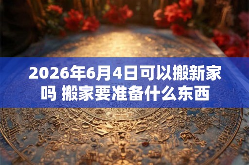 2026年6月4日可以搬新家吗 搬家要准备什么东西