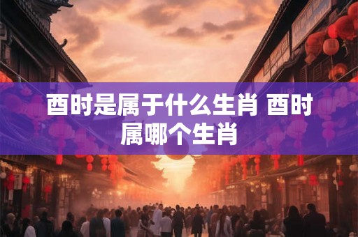 酉时是属于什么生肖 酉时属哪个生肖