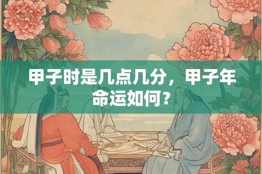 甲子时是几点几分,甲子年命运如何? 甲子时是几点几分,甲子年命运如何?
