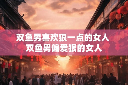 双鱼男喜欢狠一点的女人 双鱼男偏爱狠的女人 双鱼男喜欢狠一点的女人 双鱼男偏爱狠的女人